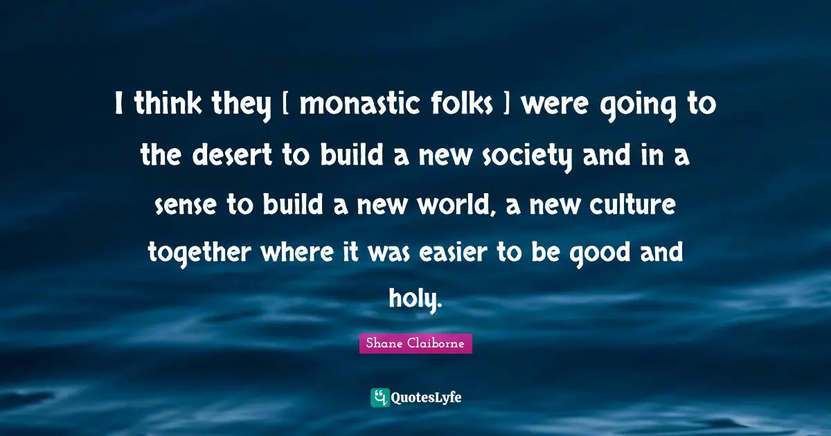 I think they [ monastic folks ] were going to the desert to build a new society and in a sense to build a new world, a new culture together where it was easier to be good and holy.
