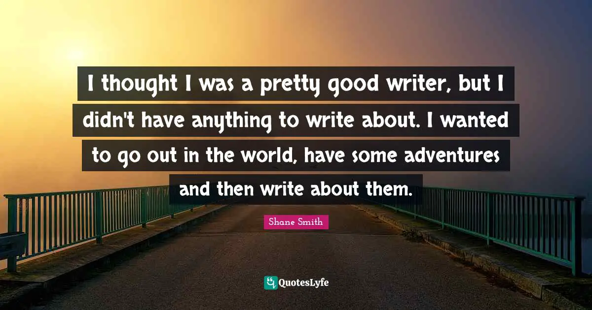 I thought I was a pretty good writer, but I didn't have anything to write about. I wanted to go out in the world, have some adventures and then write about them.