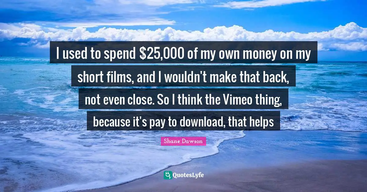 I used to spend $25,000 of my own money on my short films, and I wouldn't make that back, not even close. So I think the Vimeo thing, because it's pay to download, that helps
