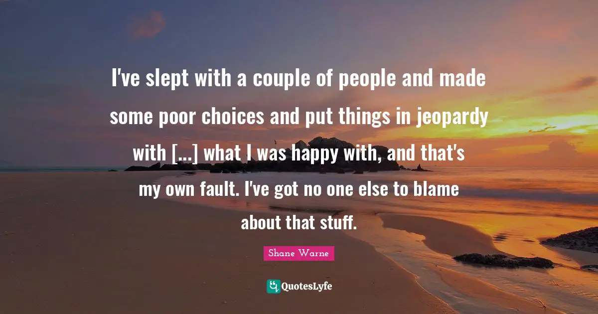 I've slept with a couple of people and made some poor choices and put things in jeopardy with [...] what I was happy with, and that's my own fault. I've got no one else to blame about that stuff.