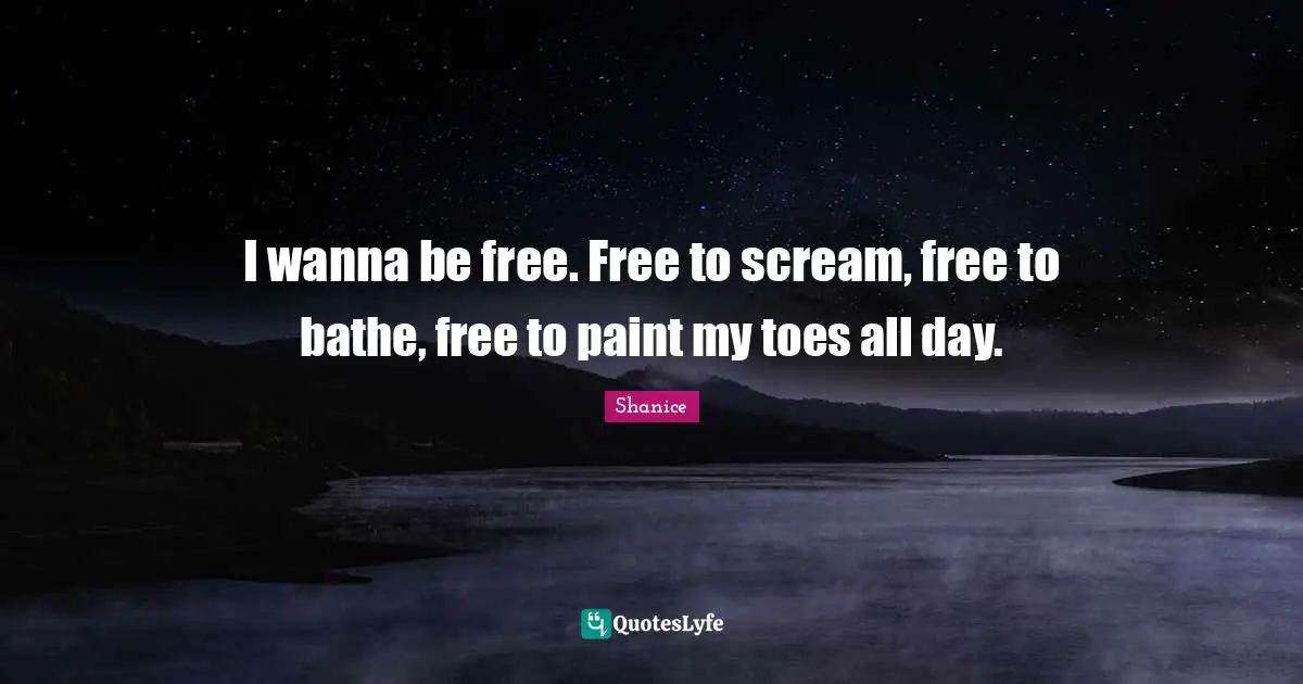 I wanna be free. Free to scream, free to bathe, free to paint my toes all day.
