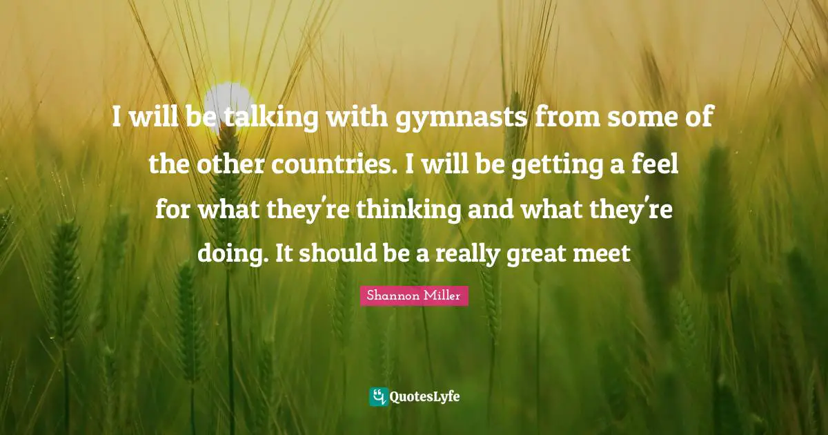 Shannon Miller Quotes: "I will be talking with gymnasts from some of the other countries. I will be getting a feel for what they're thinking and what they're doing. It should be a really great meet"
