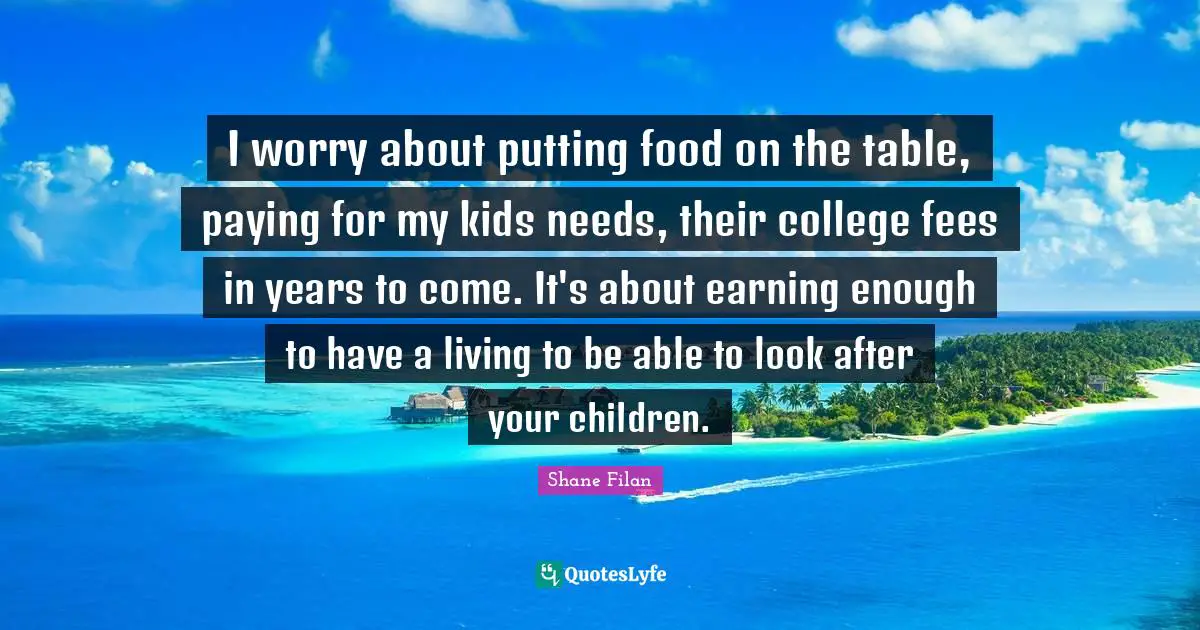 Fees Quotes: "I worry about putting food on the table, paying for my kids needs, their college fees in years to come. It's about earning enough to have a living to be able to look after your children."
