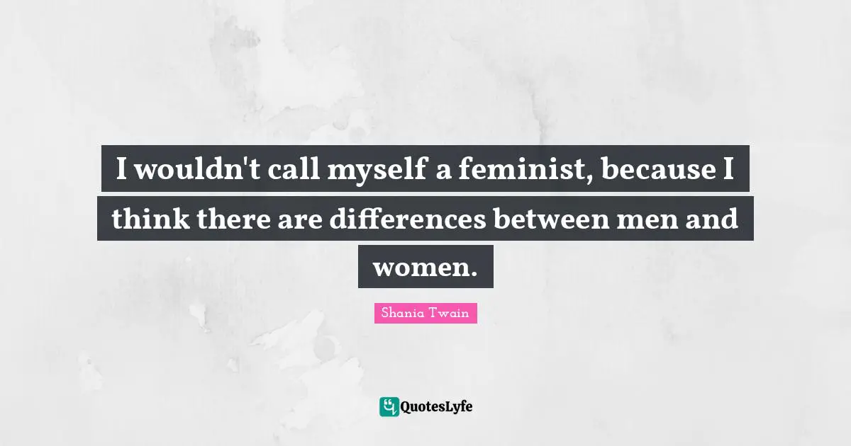 I wouldn't call myself a feminist, because I think there are differences between men and women.