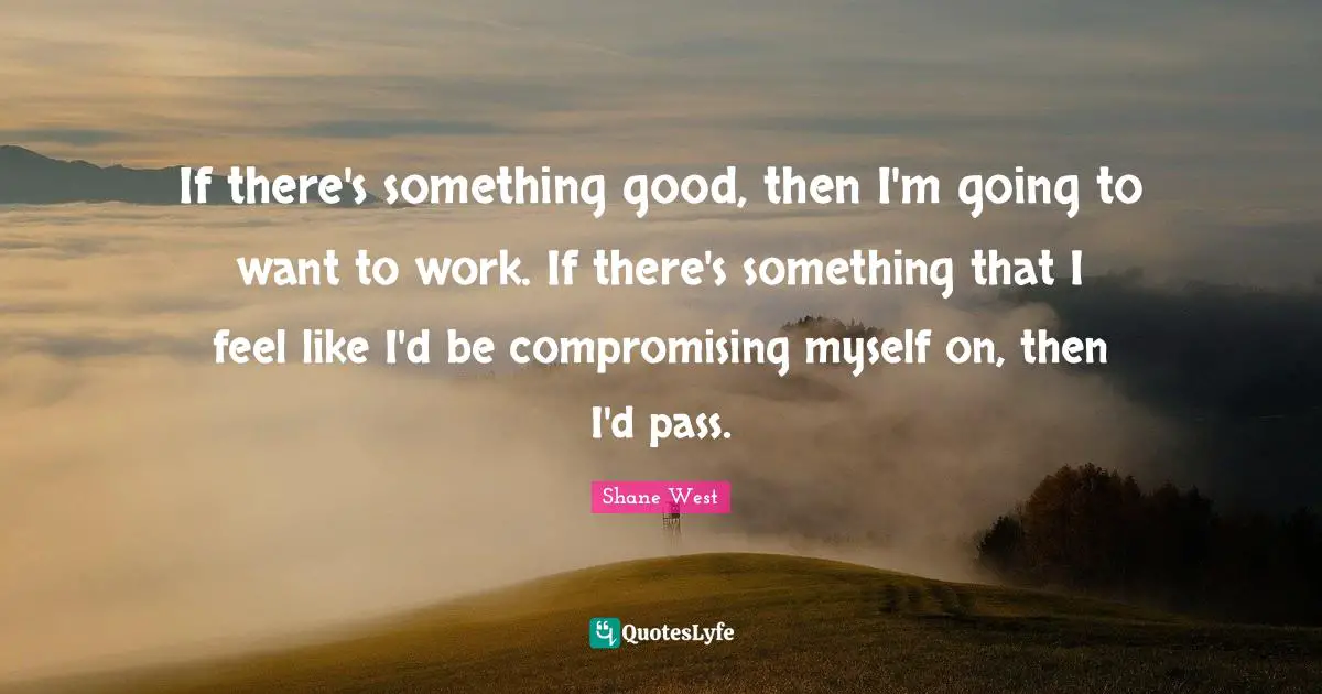 If there's something good, then I'm going to want to work. If there's something that I feel like I'd be compromising myself on, then I'd pass.