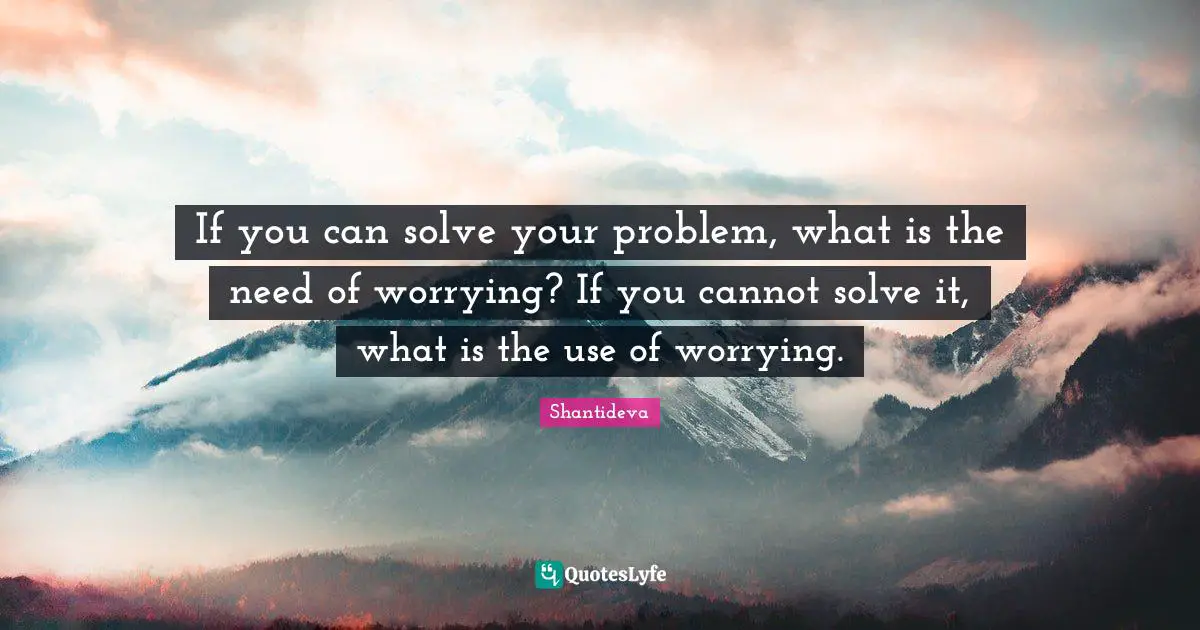If you can solve your problem, what is the need of worrying? If you cannot solve it, what is the use of worrying.