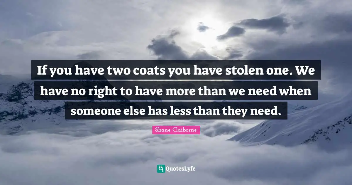 If you have two coats you have stolen one. We have no right to have more than we need when someone else has less than they need.