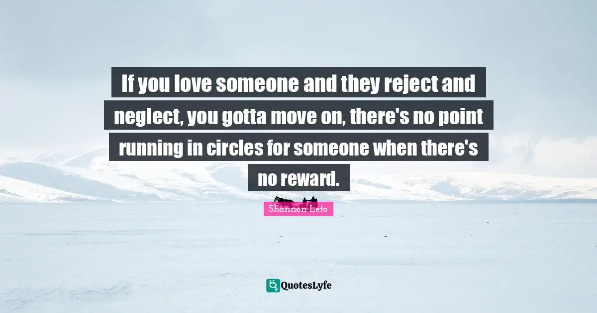 If you love someone and they reject and neglect, you gotta move on, there's no point running in circles for someone when there's no reward.