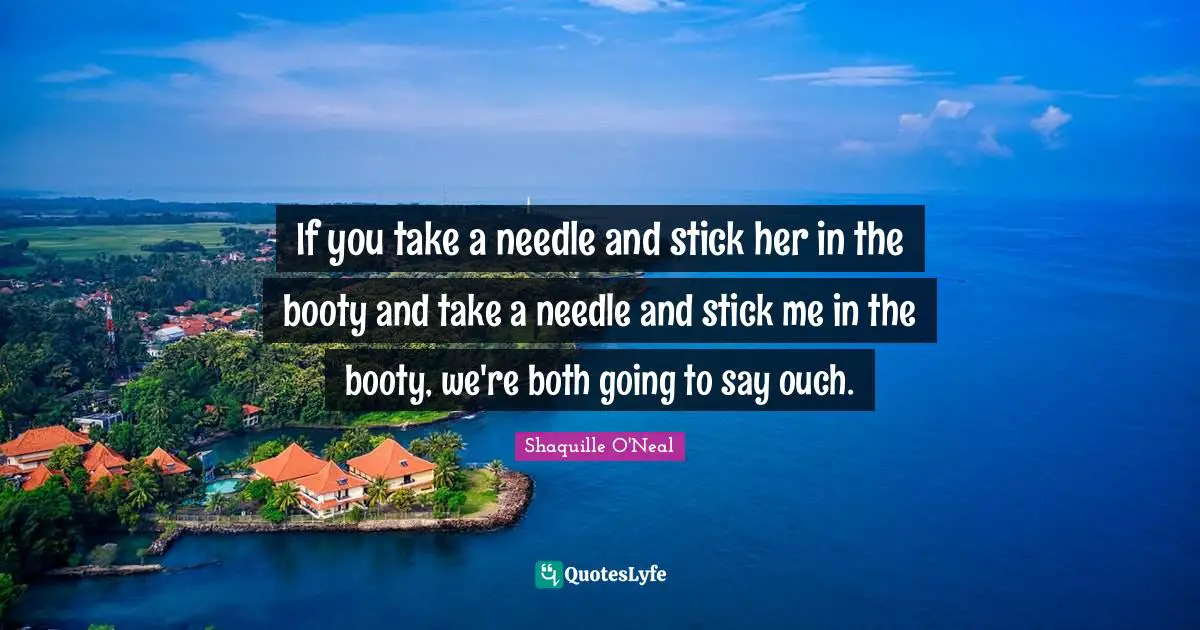 If you take a needle and stick her in the booty and take a needle and stick me in the booty, we're both going to say ouch.