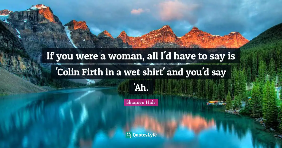 If you were a woman, all I'd have to say is 'Colin Firth in a wet shirt' and you'd say 'Ah.