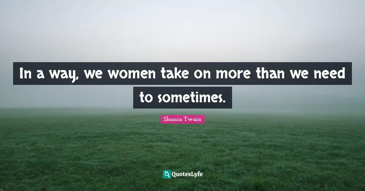 In a way, we women take on more than we need to sometimes.