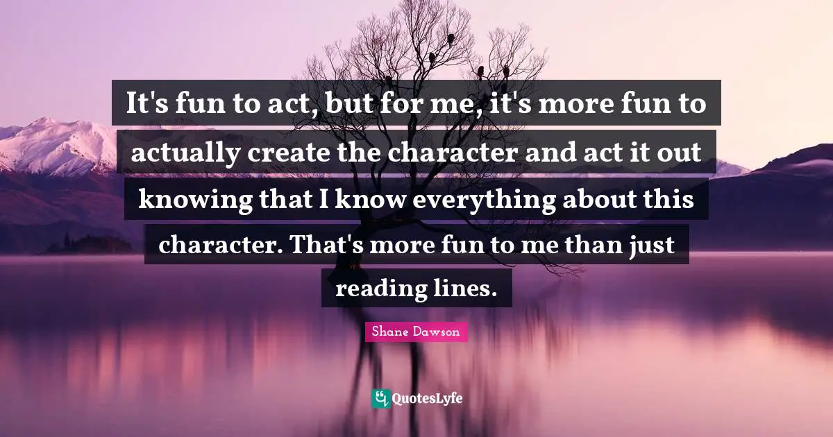 It's fun to act, but for me, it's more fun to actually create the character and act it out knowing that I know everything about this character. That's more fun to me than just reading lines.