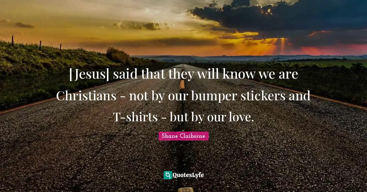 [Jesus] said that they will know we are Christians - not by our bumper stickers and T-shirts - but by our love.