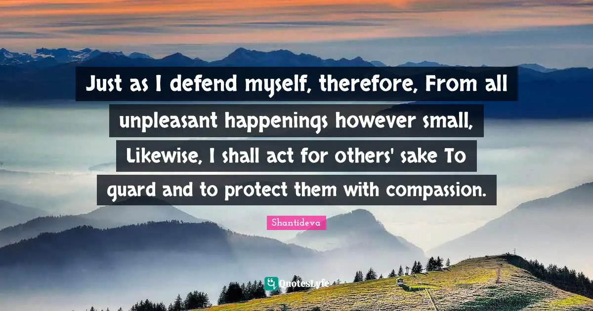 Just as I defend myself, therefore, From all unpleasant happenings however small, Likewise, I shall act for others' sake To guard and to protect them with compassion.