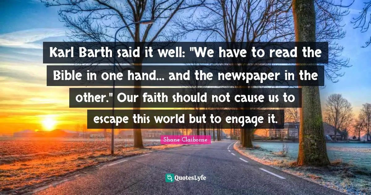 Karl Barth said it well: "We have to read the Bible in one hand... and the newspaper in the other." Our faith should not cause us to escape this world but to engage it.