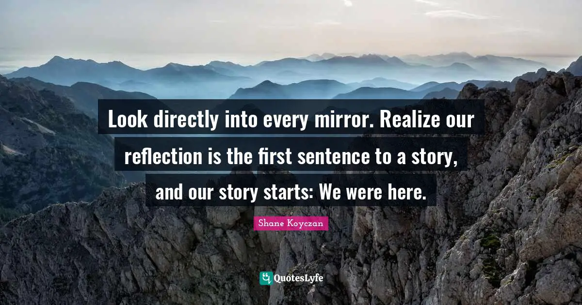 Look directly into every mirror. Realize our reflection is the first sentence to a story, and our story starts: We were here.