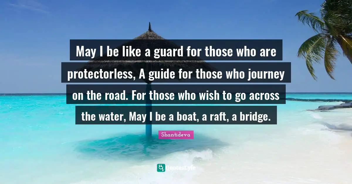 May I be like a guard for those who are protectorless, A guide for those who journey on the road. For those who wish to go across the water, May I be a boat, a raft, a bridge.