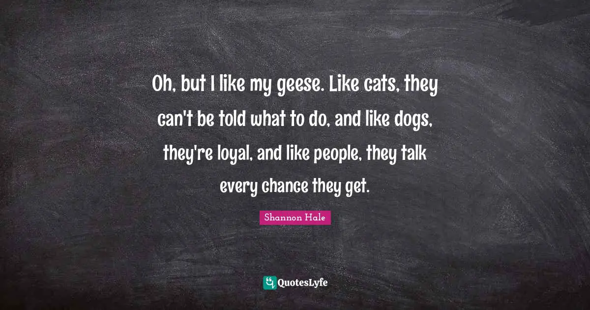 Geese Quotes: "Oh, but I like my geese. Like cats, they can't be told what to do, and like dogs, they're loyal, and like people, they talk every chance they get."