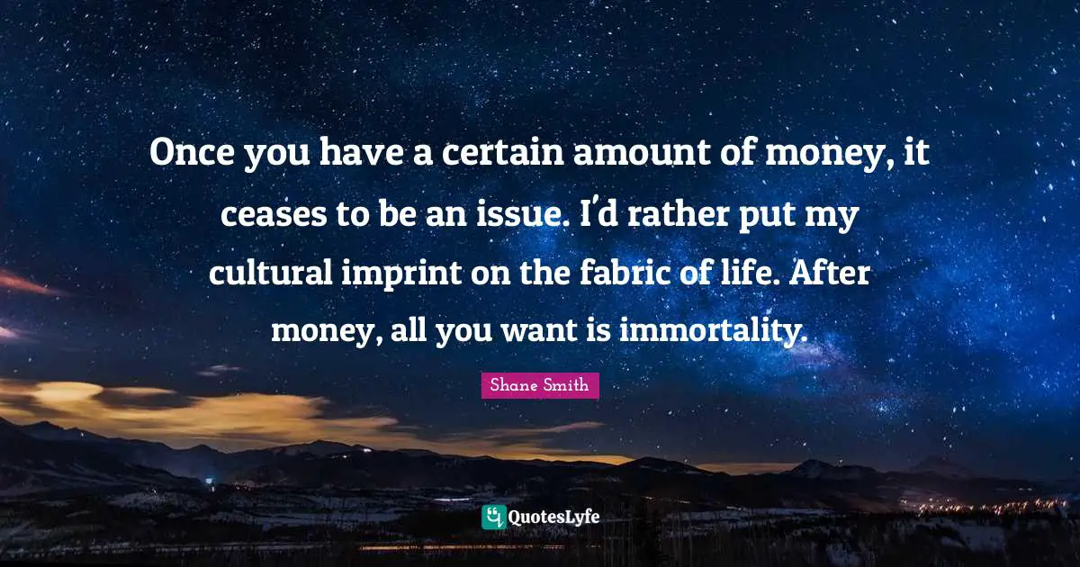 Once you have a certain amount of money, it ceases to be an issue. I'd rather put my cultural imprint on the fabric of life. After money, all you want is immortality.