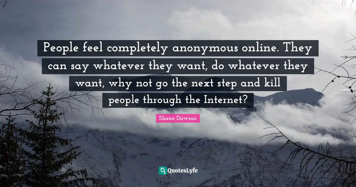 People feel completely anonymous online. They can say whatever they want, do whatever they want, why not go the next step and kill people through the Internet?
