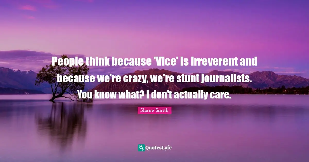 People think because 'Vice' is irreverent and because we're crazy, we're stunt journalists. You know what? I don't actually care.
