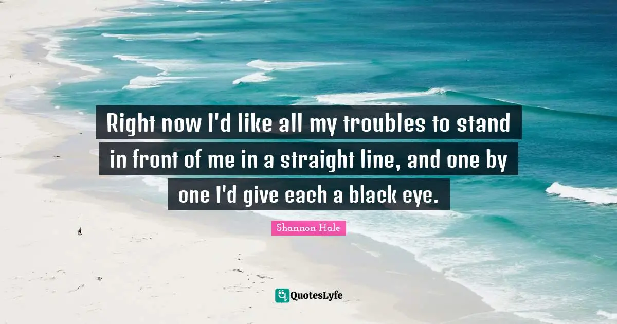 Right now I'd like all my troubles to stand in front of me in a straight line, and one by one I'd give each a black eye.