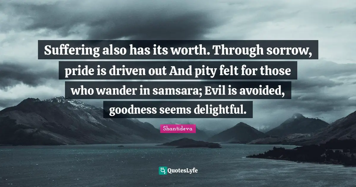 Suffering also has its worth. Through sorrow, pride is driven out And pity felt for those who wander in samsara; Evil is avoided, goodness seems delightful.