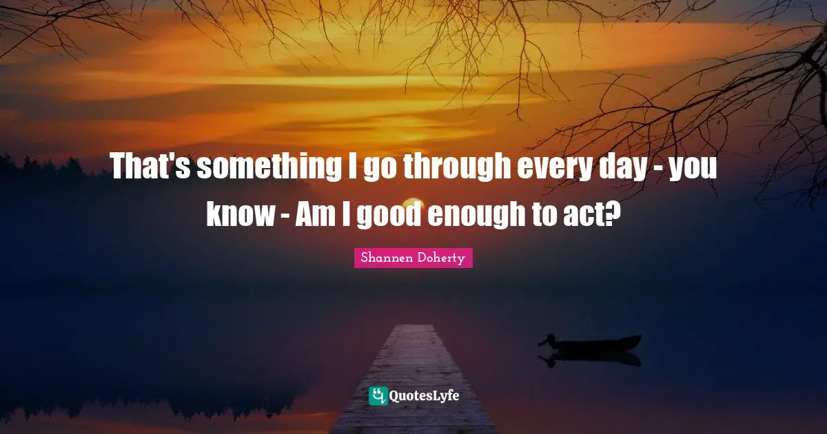 Shannen Doherty Quotes: "That's something I go through every day - you know - Am I good enough to act?"