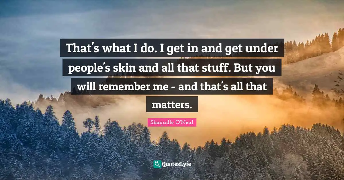 That's what I do. I get in and get under people's skin and all that stuff. But you will remember me - and that's all that matters.