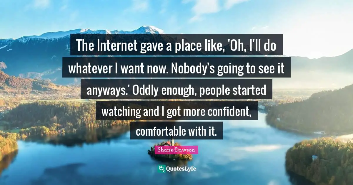 The Internet gave a place like, 'Oh, I'll do whatever I want now. Nobody's going to see it anyways.' Oddly enough, people started watching and I got more confident, comfortable with it.