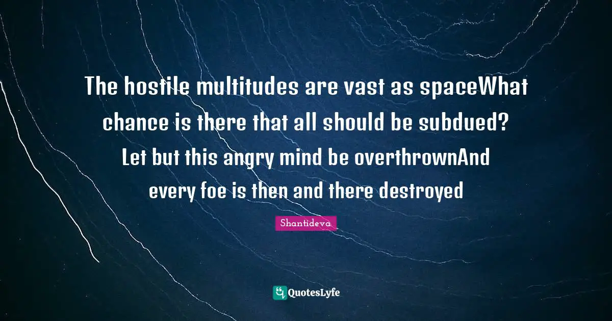 Shantideva Quotes: "The hostile multitudes are vast as spaceWhat chance is there that all should be subdued? Let but this angry mind be overthrownAnd every foe is then and there destroyed"