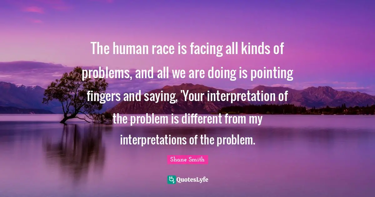 The human race is facing all kinds of problems, and all we are doing is pointing fingers and saying, 'Your interpretation of the problem is different from my interpretations of the problem.