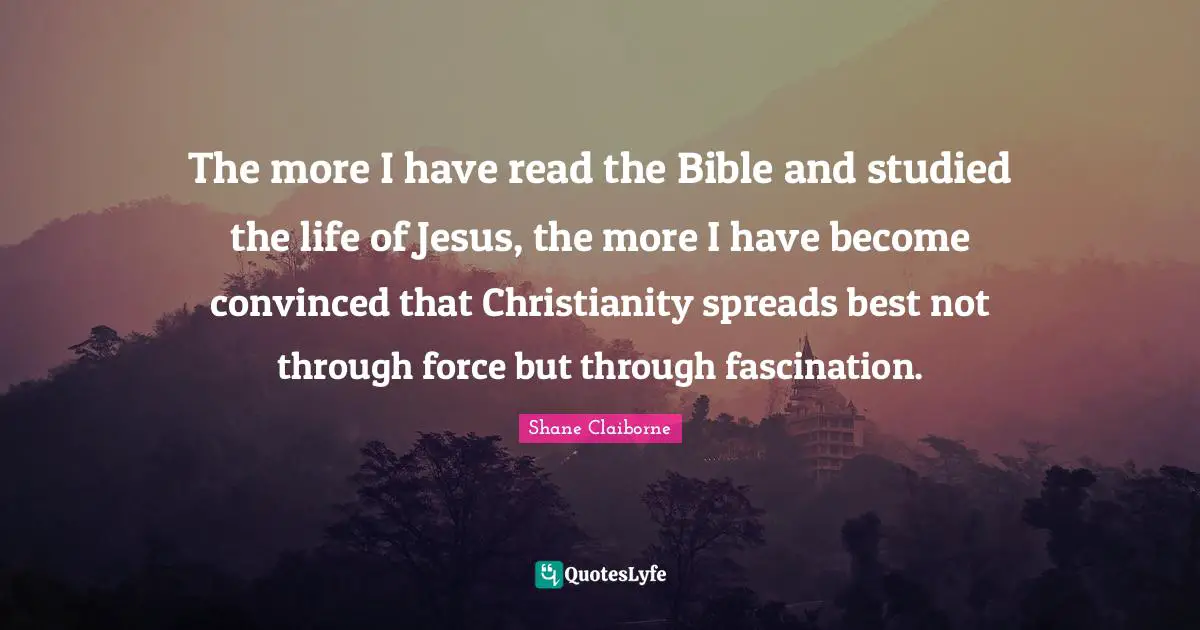 The more I have read the Bible and studied the life of Jesus, the more I have become convinced that Christianity spreads best not through force but through fascination.