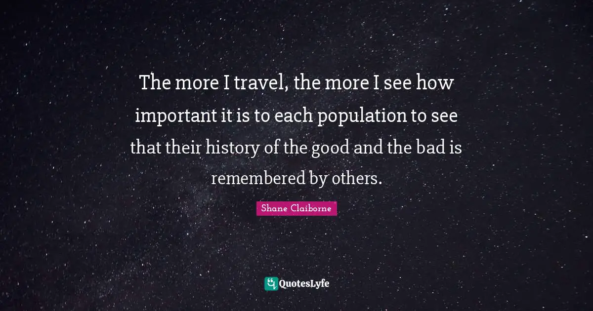 The more I travel, the more I see how important it is to each population to see that their history of the good and the bad is remembered by others.