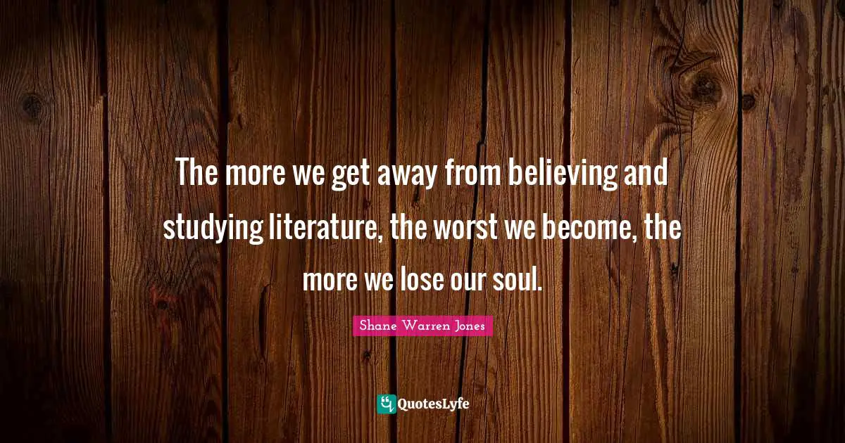 The more we get away from believing and studying literature, the worst we become, the more we lose our soul.