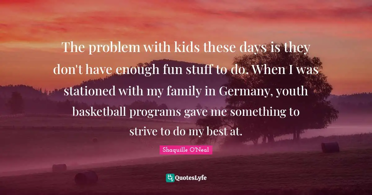 The problem with kids these days is they don't have enough fun stuff to do. When I was stationed with my family in Germany, youth basketball programs gave me something to strive to do my best at.