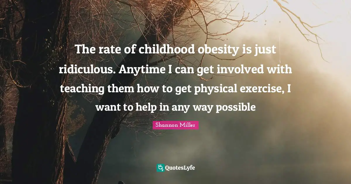 Shannon Miller Quotes: The rate of childhood obesity is just ridiculous. Anytime I can get involved with teaching them how to get physical exercise, I want to help in any way possible