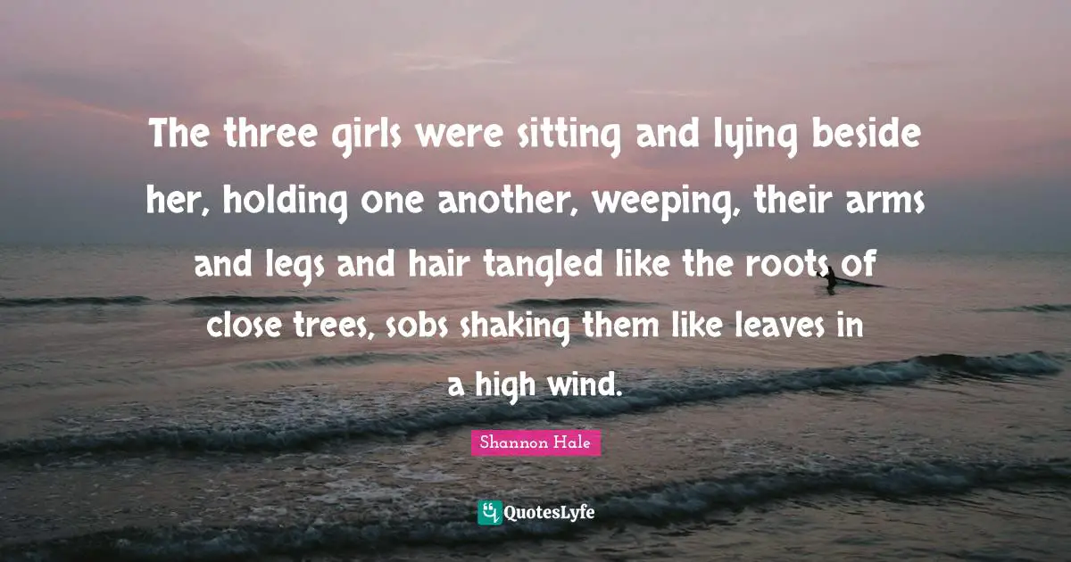 Tangled Quotes: "The three girls were sitting and lying beside her, holding one another, weeping, their arms and legs and hair tangled like the roots of close trees, sobs shaking them like leaves in a high wind."