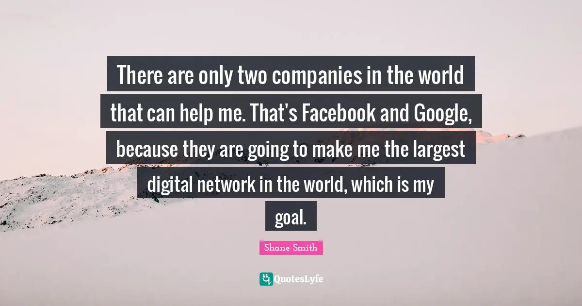 There are only two companies in the world that can help me. That's Facebook and Google, because they are going to make me the largest digital network in the world, which is my goal.