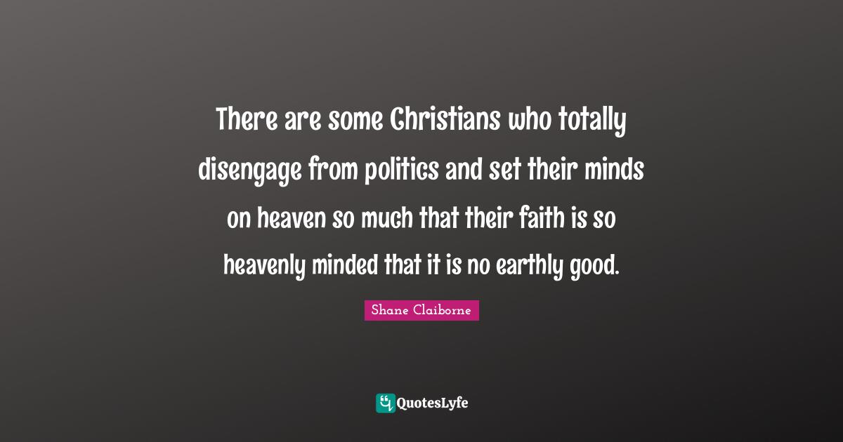 There are some Christians who totally disengage from politics and set their minds on heaven so much that their faith is so heavenly minded that it is no earthly good.