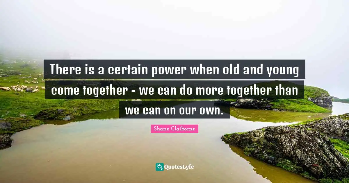 There is a certain power when old and young come together - we can do more together than we can on our own.