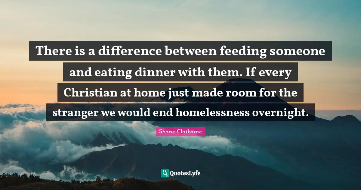 Homelessness Quotes: "There is a difference between feeding someone and eating dinner with them. If every Christian at home just made room for the stranger we would end homelessness overnight."
