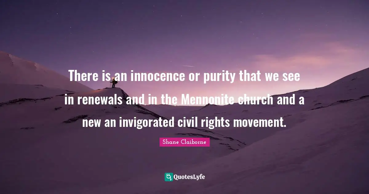 There is an innocence or purity that we see in renewals and in the Mennonite church and a new an invigorated civil rights movement.