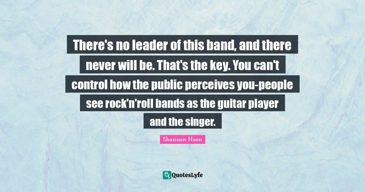 There's no leader of this band, and there never will be. That's the key. You can't control how the public perceives you-people see rock'n'roll bands as the guitar player and the singer.