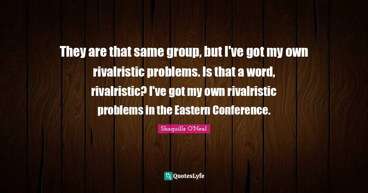 They are that same group, but I've got my own rivalristic problems. Is that a word, rivalristic? I've got my own rivalristic problems in the Eastern Conference.