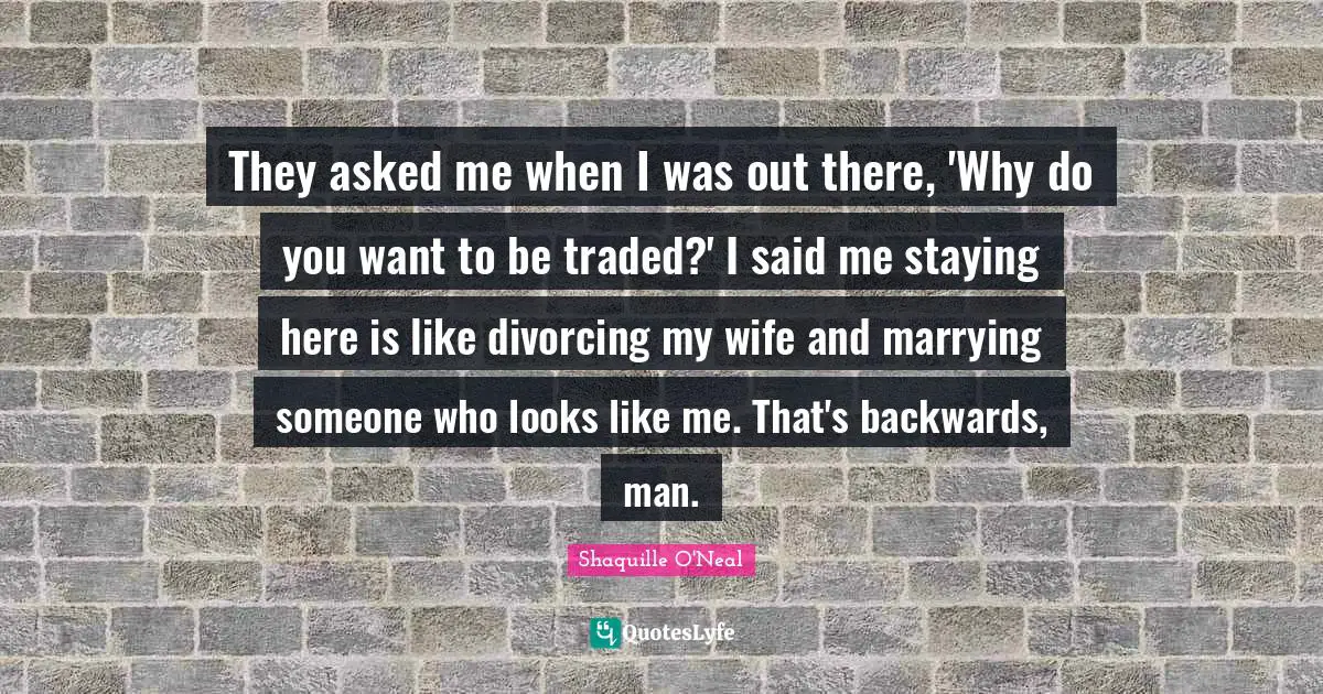They asked me when I was out there, 'Why do you want to be traded?' I said me staying here is like divorcing my wife and marrying someone who looks like me. That's backwards, man.
