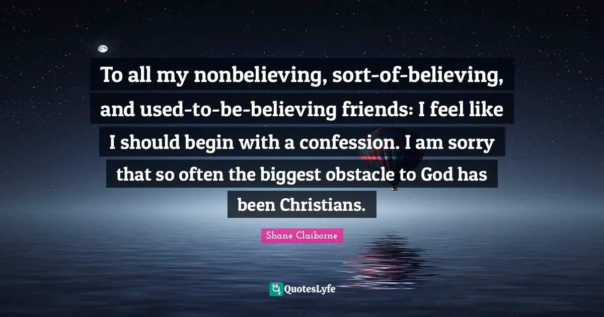 Confession Quotes: "To all my nonbelieving, sort-of-believing, and used-to-be-believing friends: I feel like I should begin with a confession. I am sorry that so often the biggest obstacle to God has been Christians."