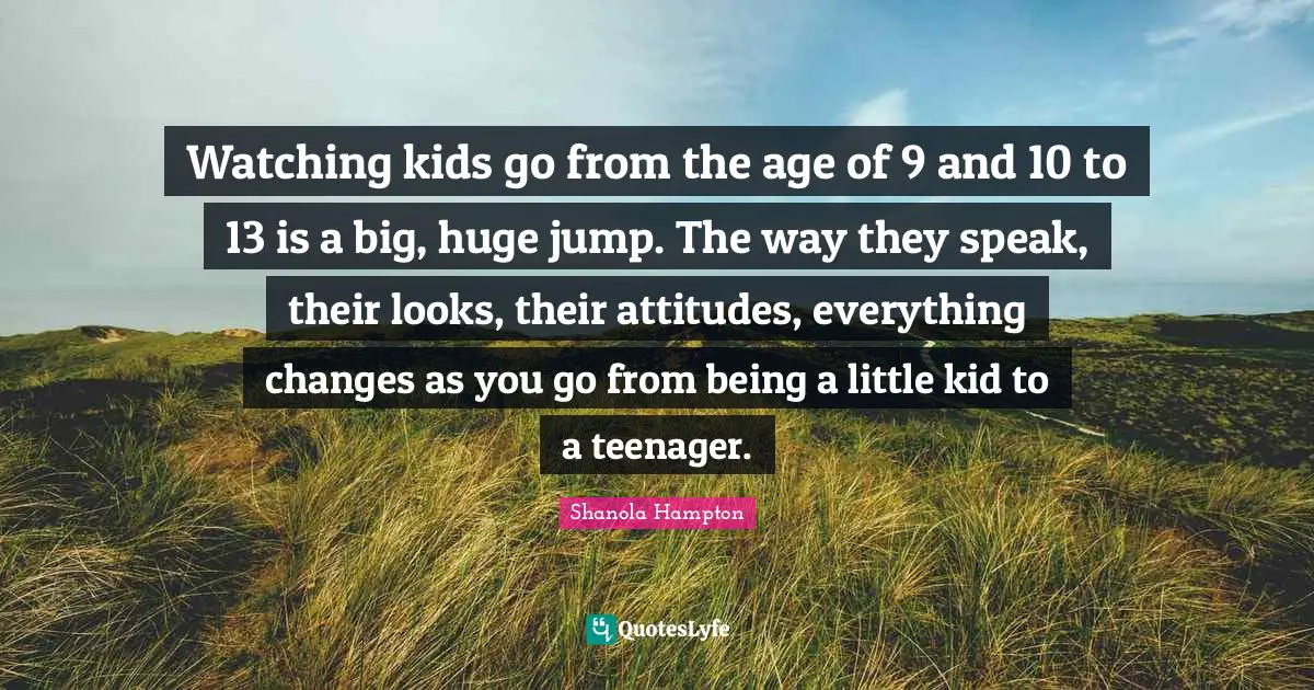 Watching kids go from the age of 9 and 10 to 13 is a big, huge jump. The way they speak, their looks, their attitudes, everything changes as you go from being a little kid to a teenager.