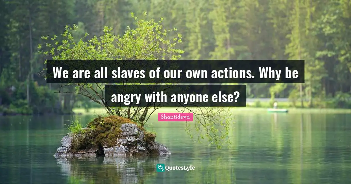 We are all slaves of our own actions. Why be angry with anyone else?