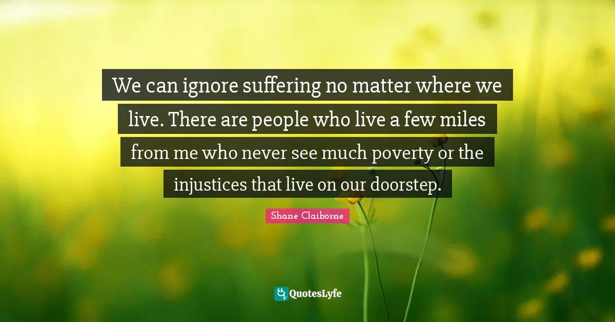 We can ignore suffering no matter where we live. There are people who live a few miles from me who never see much poverty or the injustices that live on our doorstep.